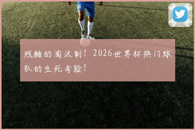 残酷的淘汰制!2026世界杯热门球队的生死考验!