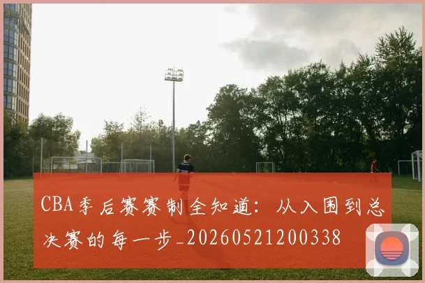CBA季后赛赛制全知道:从入围到总决赛的每一步_20260521200338