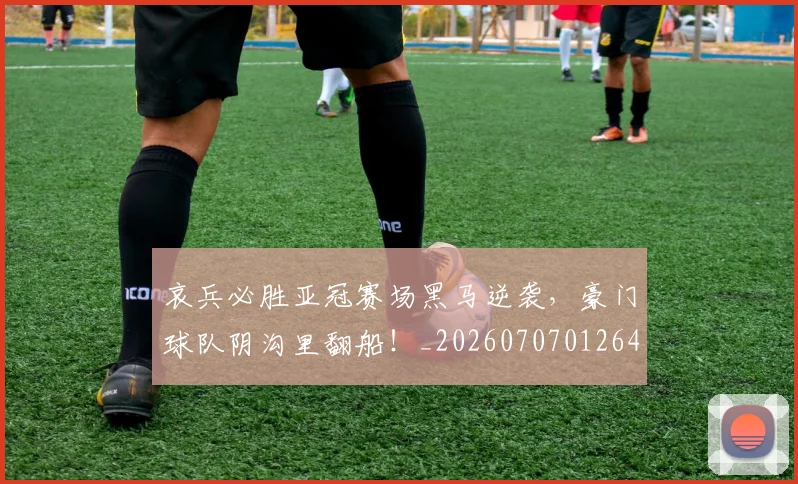 哀兵必胜亚冠赛场黑马逆袭，豪门球队阴沟里翻船！_20260707012646