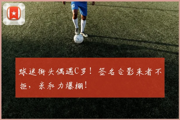 球迷街头偶遇C罗!签名合影来者不拒,亲和力爆棚!