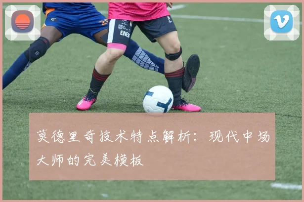莫德里奇技术特点解析:现代中场大师的完美模板