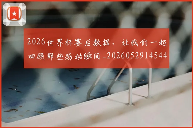 2026世界杯赛后数据，让我们一起回顾那些感动瞬间_20260529145440_20260702033810