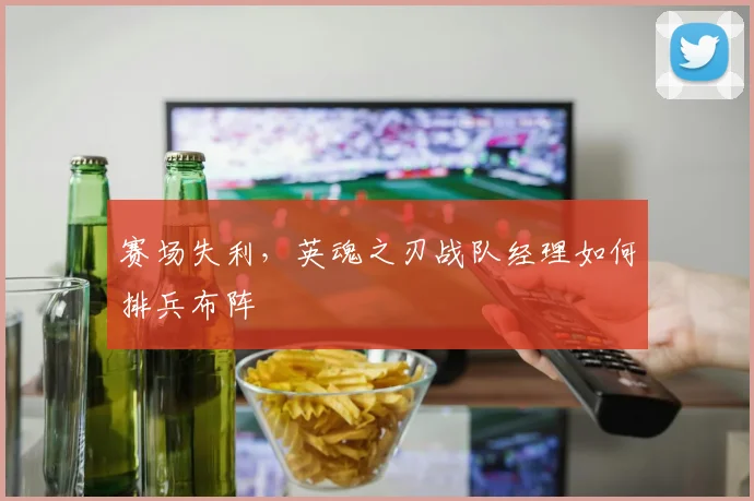 赛场失利,英魂之刃战队经理如何排兵布阵
