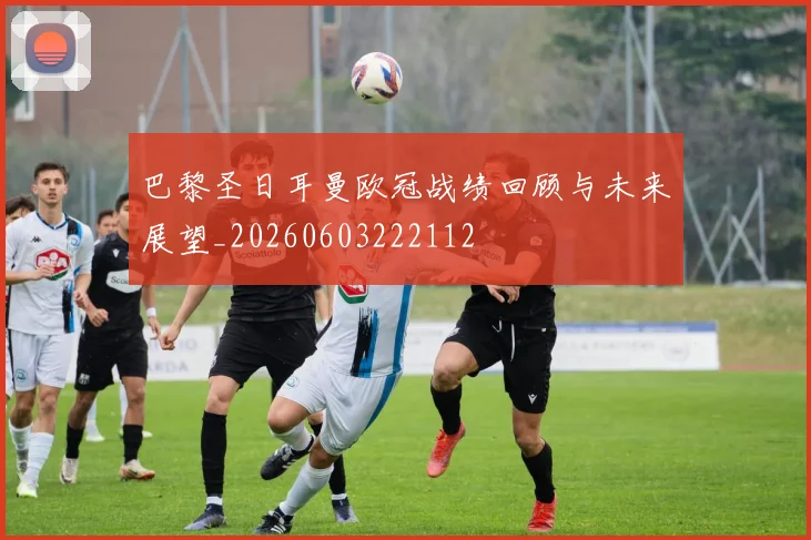 巴黎圣日耳曼欧冠战绩回顾与未来展望_20260603222112