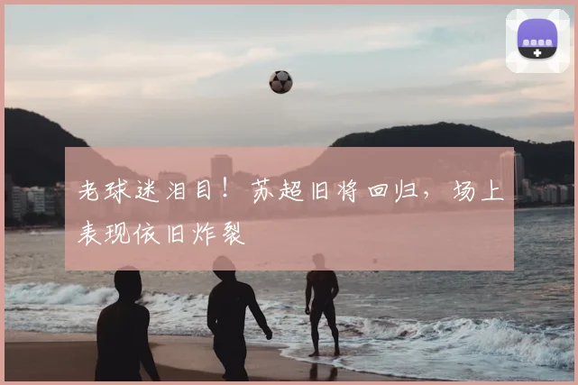 老球迷泪目!苏超旧将回归,场上表现依旧炸裂