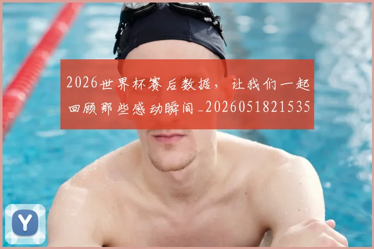 2026世界杯赛后数据，让我们一起回顾那些感动瞬间_20260518215352_20260702033809