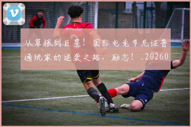 从草根到巨星！国际电竞节见证普通玩家的逆袭之路，励志！_20260704164356