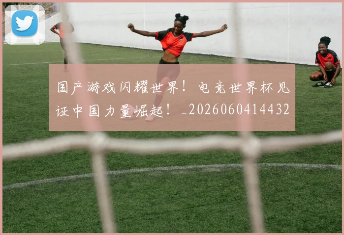 国产游戏闪耀世界!电竞世界杯见证中国力量崛起!_20260604144320